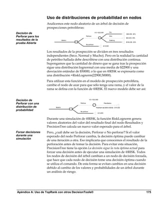 Uso de distribuciones de probabilidad en nodos
                    Analicemos este nodo aleatorio de un árbol de decisión de
                    prospecciones petrolíferas:
                                                                                                   Dry
Decisión de                                                                V E = $22,900
                                                                                                                    -$80, 000, 43%
Perforar para los                                           Perf orar                              Wet
                                                                                                                    $40,000, 34%
resultados de la                     Abiert o                                                      Soaking
                                                                                                                    $190, 000, 23%
prueba Abierta                                              No perf orar
                                                                                       -$10, 000



                    Los resultados de la prospección se dividen en tres resultados
                    independientes (Seco, Normal y Mucho). Pero en la realidad la cantidad
                    de petróleo hallada debe describirse con una distribución continua.
                    Supongamos que la cantidad de dinero que se gana tras la prospección
                    sigue una distribución lognormal con una media de $22900 y una
                    desviación estándar de $50000, o lo que en @RISK se expresaría como
                    una distribución =RiskLognorm(22900,50000).
                    Para utilizar esta función en el modelo de prospección petrolífera,
                    cambie el nodo de azar para que sólo tenga una rama, y el valor de la
                    rama se defina con la función de @RISK. El nuevo modelo debe ser así:


Decisión de                                                      V E = $22,900

Perforar con una                                Perf orar                                  Res ult ados

distribución de           Abiert o                                           Risk Norm al(22900, 50000) - $70,000
probabilidad                                    No perf orar
                                                                              -$10, 000



                    Durante una simulación de @RISK, la función RiskLognorm genera
                    valores aleatorios del valor del resultado final del nodo Resultados y
                    PrecisionTree calcula un nuevo valor esperado para el árbol.
Forzar decisiones   Pero, ¿cuál debe ser la decisión, Perforar o No perforar? Si el valor
durante una         esperado del nodo Perforar cambia, la decisión óptima puede cambiar
simulación
                    de una iteración a otra. Eso implicaría que conocemos el resultado de la
                    perforación antes de tomar la decisión. Para evitar esta situación,
                    PrecisionTree tiene la opción La decisión sigue la ruta óptima actual para
                    forzar una decisión antes de ejecutar una simulación de @RISK. Todos
                    los nodos de decisión del árbol cambian a un nodo de decisión forzada,
                    que hace que cada nodo de decisión tome una decisión óptima cuando
                    se utiliza el comando. De esta forma se evitan cambios en una decisión
                    debido al cambio de los valores y probabilidades de un árbol durante
                    un análisis de riesgo.




Apéndice A: Uso de TopRank con otros DecisionTools®                                                                                  175
 