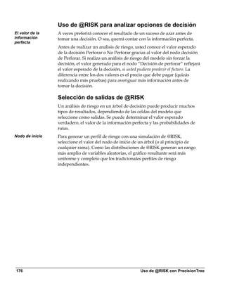 Uso de @RISK para analizar opciones de decisión
El valor de la   A veces preferirá conocer el resultado de un suceso de azar antes de
información      tomar una decisión. O sea, querrá contar con la información perfecta.
perfecta
                 Antes de realizar un análisis de riesgo, usted conoce el valor esperado
                 de la decisión Perforar o No Perforar gracias al valor del nodo decisión
                 de Perforar. Si realiza un análisis de riesgo del modelo sin forzar la
                 decisión, el valor generado para el nodo “Decisión de perforar” reflejará
                 el valor esperado de la decisión, si usted pudiera predecir el futuro. La
                 diferencia entre los dos valores es el precio que debe pagar (quizás
                 realizando más pruebas) para averiguar más información antes de
                 tomar la decisión.

                 Selección de salidas de @RISK
                 Un análisis de riesgo en un árbol de decisión puede producir muchos
                 tipos de resultados, dependiendo de las celdas del modelo que
                 seleccione como salidas. Se puede determinar el valor esperado
                 verdadero, el valor de la información perfecta y las probabilidades de
                 rutas.
Nodo de inicio   Para generar un perfil de riesgo con una simulación de @RISK,
                 seleccione el valor del nodo de inicio de un árbol (o al principio de
                 cualquier rama). Como las distribuciones de @RISK generan un rango
                 más amplio de variables aleatorias, el gráfico resultante será más
                 uniforme y completo que los tradicionales perfiles de riesgo
                 independientes.




176                                                        Uso de @RISK con PrecisionTree
 
