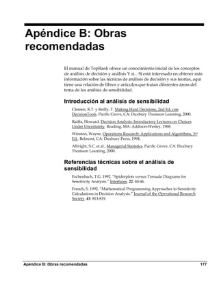 Apéndice B: Obras
recomendadas
                   El manual de TopRank ofrece un conocimiento inicial de los conceptos
                   de análisis de decisión y análisis Y si... Si está interesado en obtener más
                   información sobre las técnicas de análisis de decisión y sus teorías, aquí
                   tiene una relación de libros y artículos que tratan diferentes áreas del
                   tema de los análisis de sensibilidad.

                   Introducción al análisis de sensibilidad
                       Clemen, R.T. y Reilly, T. Making Hard Decisions, 2nd Ed. con
                       DecisionTools. Pacific Grove, CA: Duxbury Thomson Learning, 2000.
                       Raiffa, Howard. Decision Analysis: Introductory Lectures on Choices
                       Under Uncertainty. Reading, MA: Addison-Wesley, 1968.
                       Winston, Wayne. Operations Research: Applications and Algorithms, 3rd
                       Ed.. Belmont, CA: Duxbury Press, 1994.
                       Albright, S.C. et.al., Managerial Statistics. Pacific Grove, CA: Duxbury
                       Thomson Learning, 2000.

                   Referencias técnicas sobre el análisis de
                   sensibilidad
                       Eschenbach, T.G. 1992. “Spiderplots versus Tornado Diagrams for
                       Sensitivity Analysis.” Interfaces. 22: 40-46.
                       French, S. 1992. “Mathematical Programming Approaches to Sensitivity
                       Calculations in Decision Analysis.” Journal of the Operational Research
                       Society. 43: 813-819.




Apéndice B: Obras recomendadas                                                                    177
 