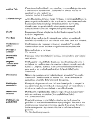 Análisis Y si...
                     Cualquier método utilizado para estudiar y conocer el riesgo inherente
                     a una situación determinada. Los métodos de análisis pueden ser
                     cuantitativos y/o cualitativos.
                     Sinónimo: Análisis de Sensibilidad.
Aversión al riesgo   Actitud hacia situaciones de riesgo por la que es menos probable que la
                     persona que toma la decisión elija una situación con mejores resultados
                     finales si eso incluye un riesgo proporcionalmente mayor. Hay
                     situaciones en las que otros individuos pueden mostrar el
                     comportamiento contrario; son personas que se arriesgan.
BestFit              Programa auxiliar de adaptación de distribuciones para Excel de
                     Palisade Corporation.
Caso base            Estado de un modelo de decisión antes de realizar un análisis de
                     sensibilidad, cuando todas las variables están en su valor más probable.
Combinaciones        Combinaciones de valores de entrada en un análisis Y si... multi-
críticas             direccional que tienen un impacto significativo sobre el modelo.
Desviación           Raíz cuadrada de la varianza.
estándar             Ver Varianza.
Determinada          Indica que no hay incertidumbre asociada con un valor o una variable
(variable)           determinada.
Diagrama             Un Diagrama Tornado Multi-direccional muestra el impacto sobre el
Tornado Multi-       modelo de las combinaciones de entradas variantes en un formato de
direccional
                     barras. El Diagrama Tornado Multi-direccional normalmente se usa
                     para mostrar los resultados del Análisis de Sensibilidad Multi-
                     direccional.
Dimensiones          Número de entradas que se varían juntas en un análisis Y si... multi-
                     direccional. Dimensiones en un análisis Y si... multi-direccional es
                     equivalente a Tamaño de Grupo Multi-direccional.
Distribución         El conjunto de puntos cada uno de los cuales es igual a la integral de
acumulativa          una distribución de probabilidad, comenzando en un valor mínimo y
                     terminando en el valor asociado de la variable aleatoria.
Distribución         Distribución de probabilidad en la que se puede dar cualquier valor
continua             entre un mínimo y un máximo (tiene probabilidad finita).
                     Ver Distribución discreta
Distribución de      Una distribución de probabilidad o distribución de densidad de
probabilidad         probabilidad es el término estadístico apropiado para denominar una
                     distribución de frecuencia construida a partir de un grupo de valores
                     inicialmente grande cuyo tamaño de clase es infinitesimalmente
                     pequeño.
                     Ver Distribución de frecuencia.


180
 