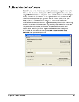 Activación del software
                    La activación es un proceso que se realiza una sola vez para verificar la
                    licencia y es necesario para que el software de TopRank funcione como
                    un producto con licencia completa. En la factura impresa o enviada por
                    correo electrónico encontrará un código de activación compuesto de
                    una secuencia separada por guiones similar a esta: “19a0-c7c1-15ef-
                    1be0-4d7f-cd”. Si introduce el Código de Activación durante la
                    instalación, el software se activa la primera vez que ejecute el software y
                    no será necesaria acción adicional alguna. Si quiere activar el software
                    después de la instalación, seleccione el comando Activación de la
                    Licencia del menú Ayuda de TopRank e introduzca el código de
                    activación en el cuadro de diálogo Activación de la Licencia de
                    Palisade que aparece en pantalla.




Capítulo 1: Para empezar                                                                      11
 