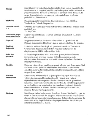 Riesgo
                    Incertidumbre o variabilidad del resultado de un suceso o decisión. En
                    muchos casos, el rango de posibles resultados puede incluir unos que se
                    perciben como no deseados y otros que se perciben como deseados. El
                    rango de resultados frecuentemente está asociado con niveles de
                    probabilidad de ocurrencia.
RISKview            Programa para la visualización de distribuciones para @RISK y
                    TopRank, de Palisade Corporation.
Tabla de valores    Una tabla de valores que van a sustituir a una variable de entrada en un
Y si...             análisis Y si...
                    Ver VaryTable.
Tamaño de grupo     Número de entradas que se varían juntas en un análisis Y si... multi-
multi-direccional   direccional.
TopRank             Programa auxiliar de análisis de suposición Y si... para Excel, de
                    Palisade Corporation. El software que se trata en esta Guía del Usuario.
TopRank             La versión Industrial de TopRank permite el uso de un Tamaño de
Industrial          Grupo Multi-direccional ilimitado y respalda las funciones de
                    distribución de @RISK en los análisis Y si...
Valor más           El valor más probable o moda es el valor que se produce con más
probable            frecuencia en un grupo de valores. En los histogramas y en las
                    distribuciones de resultados, es el valor central de la clase o barra con
                    mayor probabilidad.
Variable            Elemento básico de un modelo que puede adoptar más de un valor. Si el
                    valor que se va a producir no se conoce con certeza, la variable se
                    considera incierta. Normalmente las variables se encuentran en celdas o
                    rangos de un modelo.
Variable            Una variable dependiente es la que depende de algún modo de los
dependiente         valores de otras variables del modelo. El valor de una variable
                    dependiente incierta se puede calcular con una ecuación que esté en
                    función de otras variables inciertas del modelo. La variable dependiente
                    se puede obtener de una distribución basada en el número aleatorio
                    correlacionado con el número aleatorio utilizado para extraer una
                    muestra de variable independiente.
Varianza            Medida que indica la dispersión de valores de una distribución y, por lo
                    tanto, es una indicación del riesgo de una distribución. Se calcula como
                    el promedio de las desviaciones al cuadrado de la media. La varianza da
                    una clasificación de probabilidad desproporcionada a los valores que
                    están más alejados de la media.




182
 
