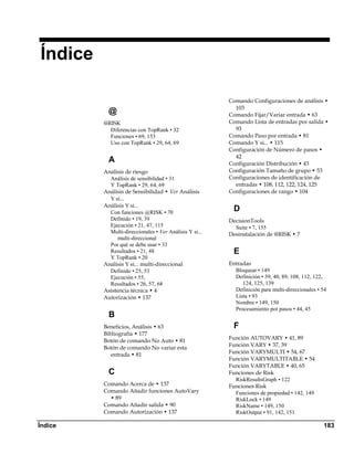 Índice

                                                        Comando Configuraciones de análisis •
                                                          103
           @                                            Comando Fijar/Variar entrada • 63
         @RISK                                          Comando Lista de entradas por salida •
           Diferencias con TopRank • 32                   93
           Funciones • 69, 153                          Comando Paso por entrada • 81
           Uso con TopRank • 29, 64, 69                 Comando Y si... • 115
                                                        Configuración de Número de pasos •
                                                          42
           A                                            Configuración Distribución • 43
         Análisis de riesgo                             Configuración Tamaño de grupo • 53
           Análisis de sensibilidad • 31                Configuraciones de identificación de
           Y TopRank • 29, 64, 69                         entradas • 108, 112, 122, 124, 125
         Análisis de Sensibilidad • Ver Análisis        Configuraciones de rango • 104
           Y si...
         Análisis Y si...
           Con funciones @RISK • 70
                                                          D 
           Definido • 19, 39                            DecisionTools
           Ejecución • 21, 47, 115                        Suite • 7, 155
           Multi-direccionales • Ver Análisis Y si...   Desinstalación de @RISK • 7
               multi-direccional
           Por qué se debe usar • 33
           Resultados • 21, 48                            E 
           Y TopRank • 20
         Análisis Y si... multi-direccional             Entradas
           Definido • 25, 53                              Bloquear • 149
           Ejecución • 55,                                Definición • 39, 40, 89, 108, 112, 122,
           Resultados • 26, 57, 68                           124, 125, 139
         Asistencia técnica • 4                           Definición para multi-direccionales • 54
         Autorización • 137                               Lista • 93
                                                          Nombre • 149, 150
                                                          Procesamiento por pasos • 44, 45
           B 
         Beneficios, Análisis • 63                        F 
         Bibliografía • 177
                                                        Función AUTOVARY • 41, 89
         Botón de comando No Auto • 81
                                                        Función VARY • 37, 39
         Botón de comando No variar esta
            entrada • 81                                Función VARYMULTI • 54, 67
                                                        Función VARYMULTITABLE • 54
                                                        Función VARYTABLE • 40, 65
           C                                            Funciones de Risk
                                                          RiskResultsGraph • 122
         Comando Acerca de • 137                        Funciones Risk
         Comando Añadir funciones AutoVary                Funciones de propiedad • 142, 149
           • 89                                           RiskLock • 149
         Comando Añadir salida • 90                       RiskName • 149, 150
         Comando Autorización • 137                       RiskOutput • 91, 142, 151

Índice                                                                                          183
 