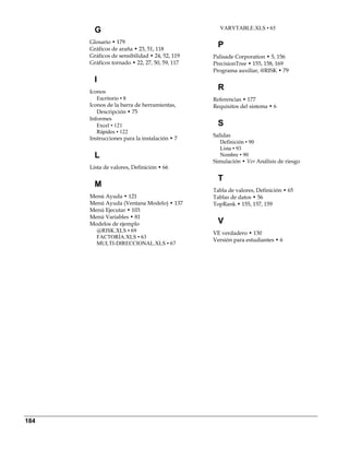 G                                        VARYTABLE.XLS • 65

      Glosario • 179
      Gráficos de araña • 23, 51, 118
                                                 P 
      Gráficos de sensibilidad • 24, 52, 119   Palisade Corporation • 5, 156
      Gráficos tornado • 22, 27, 50, 59, 117   PrecisionTree • 155, 158, 169
                                               Programa auxiliar, @RISK • 79
        I 
      Iconos
                                                 R 
         Escritorio • 8                        Referencias • 177
      Iconos de la barra de herramientas,      Requisitos del sistema • 6
         Descripción • 75
      Informes
         Excel • 121                             S 
         Rápidos • 122
                                               Salidas
      Instrucciones para la instalación • 7
                                                  Definición • 90
                                                  Lista • 93
        L                                         Nombre • 90
                                               Simulación • Ver Análisis de riesgo
      Lista de valores, Definición • 66

                                                 T 
        M 
                                               Tabla de valores, Definición • 65
      Menú Ayuda • 121                         Tablas de datos • 56
      Menú Ayuda (Ventana Modelo) • 137        TopRank • 155, 157, 159
      Menú Ejecutar • 103
      Menú Variables • 81
      Modelos de ejemplo                         V 
        @RISK.XLS • 69                         VE verdadero • 130
        FACTORÍA.XLS • 63
                                               Versión para estudiantes • 6
        MULTI-DIRECCIONAL.XLS • 67




184
 