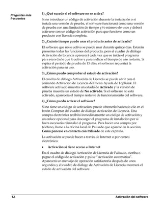 Preguntas más
                1) ¿Qué sucede si el software no se activa?
frecuentes      Si no introduce un código de activación durante la instalación o si
                instala una versión de prueba, el software funcionará como una versión
                de prueba con una limitación de tiempo y/o número de usos y deberá
                activarse con un código de activación para que funcione como un
                producto con licencia completa.
                2) ¿Cuánto tiempo puedo usar el producto antes de activarlo?
                El software que no se activa se puede usar durante quince días. Estarán
                presentes todas las funciones del producto, pero el cuadro de diálogo
                Activación de Licencia aparecerá cada vez que se inicie el programa
                para recordarle que lo active y para indicar el tiempo de uso restante. Si
                expira el periodo de prueba de 15 días, el software requerirá la
                activación para su uso.
                3) ¿Cómo puedo comprobar el estado de activación?
                El cuadro de diálogo Activación de Licencia se puede abrir con el
                comando Activación de Licencia del menú Ayuda de TopRank. El
                software activado muestra un estado de Activado y la versión de
                prueba muestra un estado de No activado. Si el software no está
                activado, aparecerá el tiempo restante de funcionamiento del software.
                4) ¿Cómo puedo activar el software?
                Si no tiene un código de activación, puede obtenerlo haciendo clic en el
                botón Comprar del cuadro de diálogo Activación de Licencia. Una
                compra electrónica recibirá inmediatamente un código de activación y
                un enlace opcional para descargar el programa de instalación por si
                fuera necesario reinstalar el programa. Para hacer una compra por
                teléfono, llame a la oficina local de Palisade que aparece en la sección
                Cómo ponerse en contacto con Palisade de este capítulo.
                La activación se puede hacer a través de Internet o por correo
                electrónico:
                •   Activación si tiene acceso a Internet
                En el cuadro de diálogo Activación de Licencia de Palisade, escriba o
                pegue el código de activación y pulse “Activación automática”.
                Aparecerá un mensaje de operación satisfactoria después de unos
                segundos y el cuadro de diálogo de Activación de Licencia mostrará el
                estado de activación del software.




12                                                                   Activación del software
 