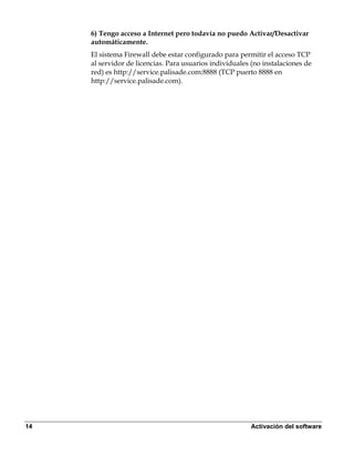 6) Tengo acceso a Internet pero todavía no puedo Activar/Desactivar
     automáticamente.
     El sistema Firewall debe estar configurado para permitir el acceso TCP
     al servidor de licencias. Para usuarios individuales (no instalaciones de
     red) es http://service.palisade.com:8888 (TCP puerto 8888 en
     http://service.palisade.com).




14                                                       Activación del software
 