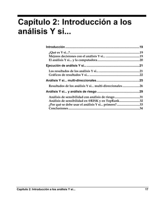 Capítulo 2: Introducción a los
análisis Y si...
                       Introducción ......................................................................................19
                         ¿Qué es Y si...?.........................................................................................19
                         Mejores decisiones con el análisis Y si... ...........................................19
                         El análisis Y si... y la computadora......................................................20
                       Ejecución de análisis Y si... .............................................................21
                         Los resultados de los análisis Y si... ....................................................21
                         Gráficos de resultados Y si... ................................................................22
                       Análisis Y si... multi-direccionales..................................................25
                         Resultados de los análisis Y si... multi-direccionales ......................26
                       Análisis Y si... y análisis de riesgo .................................................29
                         Análisis de sensibilidad con análisis de riesgo................................31
                         Análisis de sensibilidad en @RISK y en TopRank..........................32
                         ¿Por qué se debe usar el análisis Y si... primero? .............................33
                         Conclusiones ...........................................................................................34




Capítulo 2: Introducción a los análisis Y si...                                                                                        17
 