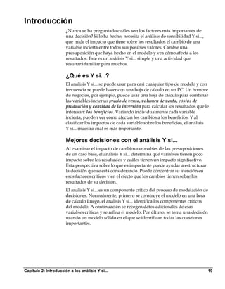 Introducción
                       ¿Nunca se ha preguntado cuáles son los factores más importantes de
                       una decisión? Si lo ha hecho, necesita el análisis de sensibilidad Y si...,
                       que mide el impacto que tiene sobre los resultados el cambio de una
                       variable incierta entre todos sus posibles valores. Cambie una
                       presuposición que haya hecho en el modelo y vea cómo afecta a los
                       resultados. Este es un análisis Y si... simple y una actividad que
                       resultará familiar para muchos.

                       ¿Qué es Y si...?
                       El análisis Y si... se puede usar para casi cualquier tipo de modelo y con
                       frecuencia se puede hacer con una hoja de cálculo en un PC. Un hombre
                       de negocios, por ejemplo, puede usar una hoja de cálculo para combinar
                       las variables inciertas precio de venta, volumen de venta, costos de
                       producción y cantidad de la inversión para calcular los resultados que le
                       interesan: los beneficios. Variando individualmente cada variable
                       incierta, pueden ver cómo afectan los cambios a los beneficios. Y al
                       clasificar los impactos de cada variable sobre los beneficios, el análisis
                       Y si... muestra cuál es más importante.

                       Mejores decisiones con el análisis Y si...
                       Al examinar el impacto de cambios razonables de las presuposiciones
                       de un caso base, el análisis Y si... determina qué variables tienen poco
                       impacto sobre los resultados y cuáles tienen un impacto significativo.
                       Esta perspectiva sobre lo que es importante puede ayudar a estructurar
                       la decisión que se está considerando. Puede concentrar su atención en
                       esos factores críticos y en el efecto que los cambios tienen sobre los
                       resultados de su decisión.
                       El análisis Y si... es un componente crítico del proceso de modelación de
                       decisiones. Normalmente, primero se construye el modelo en una hoja
                       de cálculo Luego, el análisis Y si... identifica los componentes críticos
                       del modelo. A continuación se recogen datos adicionales de esas
                       variables críticas y se refina el modelo. Por último, se toma una decisión
                       usando un modelo sólido en el que se identifican todas las cuestiones
                       importantes.




Capítulo 2: Introducción a los análisis Y si...                                                      19
 