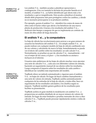 Análisis Y si... y
                     Los análisis Y si... también ayudan a planificar operaciones y
planificación        contingencias. Una vez tomada la decisión de proceder basada en el
                     modelo, el análisis Y si... ya habrá identificado qué afecta más a los
                     resultados y qué es insignificante. Esto ayuda a planificar al mostrar
                     dónde debe prepararse más para protegerse contra los cambios, y dónde
                     no es necesario preocuparse si se producen cambios.
                     Por ejemplo, quizás el análisis Y si... identificó los costos de mano de
                     obra como el factor crítico que afecta a los beneficios de una nueva
                     planta de producción. Gracias a los resultados del análisis Y si...,
                     dedicará más tiempo a asegurar de que se implementa un contrato de
                     mano de obra sólido de larga duración.

                     El análisis Y si... y la computadora
                     La hoja de cálculo fue revolucionaria para acercar a un gran número de
                     usuarios los beneficios del análisis Y si... Un simple análisis Y si... se
                     puede realizar con cualquier modelo de hoja de cálculo cambiando uno
                     de sus valores y calculando de nuevo la hoja. Inmediatamente se puede
                     ver el efecto del cambio sobre los resultados: un solo calculo Y si...
                     Normalmente, se prueban un par de cálculos Y si... manualmente —tal
                     vez el mejor de los casos y el peor— y los resultados se anotan e
                     incluyen en el informe.
                     Usuarios más ambiciosos de las hojas de cálculo muchas veces ejecutan
                     una serie de cálculos Y si..., cada uno con diferentes valores de entrada,
                     haciendo un seguimiento manual de sus efectos sobre los resultados.
                     Luego comparan el impacto sobre los resultados de cada cambio e
                     identifican las variables más importantes del modelo.
Análisis Y si...     TopRank ofrece un método automatizado y riguroso para el análisis
automatizados        Y si... en hojas de cálculo. En lugar de hacer cambios manualmente a
con TopRank
                     una serie de valores de entrada, TopRank cambia automáticamente
                     cualquiera de las entradas de la hoja de cálculo, o todas ellas, hace un
                     seguimiento de los resultados calculados y los clasifica según su
                     impacto. TopRank también genera gráficos de los resultados para
                     facilitar su presentación.
                     TopRank acelera en gran medida la modelación con análisis Y si... y
                     proporciona un análisis detallado de un mayor número de valores de
                     entrada. En lugar de estar limitados a pruebas manuales de cinco a diez
                     cálculos Y si..., TopRank puede procesar rápidamente cientos o miles de
                     cálculos Y si...




20                                                                                   Introducción
 