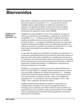 Bienvenidos
                     Bienvenidos a TopRank, la mejor herramienta de Palisade Corporation
                     para hacer análisis de suposición “Y si...” en una hoja de cálculo.
                     TopRank mejora sustancialmente los análisis de suposición Y si...
                     estándar y la capacidad de tablas de datos de las hojas de cálculo.
                     Además, se puede complementar este programa con una potente
                     herramienta de análisis de riesgo como es @RISK.
TopRank y los        TopRank sirve para identificar el valor o la variable de una hoja de
análisis de          cálculo que más afecta a los resultados, y automatiza los análisis de
suposición Y si...
                     sensibilidad “Y si...”. También puede utilizar TopRank para hacer
                     pruebas automáticamente con una serie de valores de una variable —
                     una lista de datos— y averiguar el resultado alcanzado con cada valor.
                     TopRank también puede probar todas las combinaciones posibles de
                     valores de una serie de variables (un análisis de suposición Y si... multi-
                     direccional), ofreciéndole los resultados calculados en cada
                     combinación.
                     La ejecución de análisis de sensibilidad y de análisis de suposición Y si...
                     es una parte fundamental del proceso de toma de decisiones basadas en
                     hojas de cálculo. Este análisis identifica las variables que más afectan a
                     los resultados. De esta forma sabrá cuáles son los factores a los que debe
                     prestar más atención a la hora de 1) recoger más información y refinar la
                     capacidad de análisis del modelo; y 2) administrar e interpretar las
                     situaciones descritas en el modelo.
                     TopRank es un programa auxiliar para hoja de cálculo de Microsoft
                     Excel. Se puede utilizar en cualquier hoja de cálculo existente o nueva.
                     Para que pueda configurar los análisis de suposición Y si..., TopRank
                     añade nuevas funciones personalizadas “Vary” a las hojas de cálculo.
                     Con estas funciones se pueden variar los valores de un análisis de
                     suposición Y si... de una hoja de cálculo; por ejemplo, +10% y -10%,
                     +1000 y -500, o siguiendo una lista de valores.
                     TopRank también puede ejecutar un análisis de suposición Y si...
                     completamente automático. Para hacerlo el programa utiliza la
                     tecnología de las auditorias para hallar todos los valores posibles que
                     podrían afectar a los resultados. Luego, puede modificar estos posibles
                     valores automáticamente para hallar el más significativo a la hora de
                     determinar los resultados.


Bienvenidos                                                                                         i
 