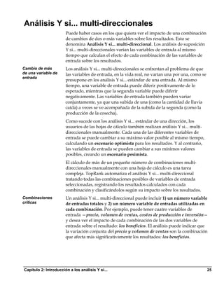 Análisis Y si... multi-direccionales
                       Puede haber casos en los que quiera ver el impacto de una combinación
                       de cambios de dos o más variables sobre los resultados. Esto se
                       denomina Análisis Y si... multi-direccional. Los análisis de suposición
                       Y si... multi-direccionales varían las variables de entrada al mismo
                       tiempo que calculan el efecto de cada combinación de las variables de
                       entrada sobre los resultados.
Cambio de más          Los análisis Y si... multi-direccionales se enfrentan al problema de que
de una variable de     las variables de entrada, en la vida real, no varían una por una, como se
entrada
                       presupone en los análisis Y si... estándar de una entrada. Al mismo
                       tiempo, una variable de entrada puede diferir positivamente de lo
                       esperado, mientras que la segunda variable puede diferir
                       negativamente. Las variables de entrada también pueden variar
                       conjuntamente, ya que una subida de una (como la cantidad de lluvia
                       caída) a veces se ve acompañada de la subida de la segunda (como la
                       producción de la cosecha).
                       Como sucede con los análisis Y si... estándar de una dirección, los
                       usuarios de las hojas de cálculo también realizan análisis Y si... multi-
                       direccionales manualmente. Cada una de las diferentes variables de
                       entrada se puede cambiar a su máximo valor posible al mismo tiempo,
                       calculando un escenario optimista para los resultados. Y al contrario,
                       las variables de entrada se pueden cambiar a sus mínimos valores
                       posibles, creando un escenario pesimista.
                       El cálculo de más de un pequeño número de combinaciones multi-
                       direccionales manualmente con una hoja de cálculo es una tarea
                       compleja. TopRank automatiza el análisis Y si... multi-direccional
                       tratando todas las combinaciones posibles de variables de entrada
                       seleccionadas, registrando los resultados calculados con cada
                       combinación y clasificándolos según su impacto sobre los resultados.
Combinaciones          Un análisis Y si... multi-direccional puede incluir 1) un número variable
críticas               de entradas totales y 2) un número variable de entradas utilizadas en
                       cada combinación. Por ejemplo, puede tener cuatro variables de
                       entrada —precio, volumen de ventas, costos de producción e inversión—
                       y desea ver el impacto de cada combinación de las dos variables de
                       entrada sobre el resultado: los beneficios. El análisis puede indicar que
                       la variación conjunta del precio y volumen de ventas son la combinación
                       que afecta más significativamente los resultados: los beneficios.




Capítulo 2: Introducción a los análisis Y si...                                                    25
 
