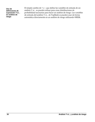 Uso de
                     El simple cambio de + y – que define las variables de entrada de un
definiciones de      análisis Y si... se pueden refinar para crear distribuciones de
suposición Y si...   probabilidad necesarias para hacer un análisis de riesgo. Las variables
en análisis de       de entrada del análisis Y si... de TopRank se pueden usar de forma
riesgo               automática directamente en un análisis de riesgo utilizando @RISK.




30                                                            Análisis Y si... y análisis de riesgo
 
