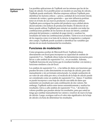 Aplicaciones de
                  Las posibles aplicaciones de TopRank son las mismas que las de las
TopRank           hojas de cálculo. Si es posible poner un modelo en una hoja de cálculo,
                  TopRank puede analizarlo. Muchas empresas utilizan TopRank para
                  identificar los factores críticos —precio, cantidad de la inversión inicial,
                  volumen de ventas y gastos generales— que más influencia podrían
                  tener en el éxito de sus nuevos productos. Los analistas utilizan
                  TopRank para averiguar las partes del producto cuya calidad afecta
                  decisivamente a los índices de producción finales. El director de un
                  banco puede utilizar TopRank para simular un modelo con todas las
                  combinaciones posibles de los factores de tasas de interés, cantidad
                  principal del préstamo y cantidad de pago inicial, y analizar los
                  resultados de todas las combinaciones posibles. Tanto si es en el mundo
                  de los negocios como si se trata de la ciencia, la ingeniería o cualquier
                  otro campo, TopRank puede ayudarle a identificar las variables que
                  afectan de un modo fundamental los resultados.

                  Funciones de modelación
                  Como programa auxiliar de Microsoft Excel, TopRank enlaza
                  directamente con Excel para incorporar su capacidad de análisis de
                  suposición Y si... TopRank ofrece todas las herramientas necesarias para
                  llevar a cabo análisis de suposición Y si... en un modelo. Además,
                  TopRank funciona de una forma que le resultará familiar: con menús y
                  funciones similares a las de Excel.
                  Los análisis de suposición Y si... y las tablas de datos son funciones que
                  pueden llevarse a cabo directamente en una hoja de cálculo, pero sólo
                  manualmente y sin un formato estructurado. La simple sustitución de
                  un valor de una celda por otro y el recálculo de la hoja de cálculo puede
                  ser considerado como un análisis de suposición Y si... básico. Y también
                  se puede incorporar a una hoja de cálculo una tabla de datos que
                  suministre un resultado por cada combinación de dos valores. Sin
                  embargo, TopRank realiza estas tareas automáticamente y analiza los
                  resultados. Lleva a cabo análisis de suposición “Y si...” de todos los
                  valores posibles que pueden afectar los resultados, para que usted no
                  tenga que cambiar manualmente los valores y resolver de nuevo la hoja
                  de cálculo. Luego, averigua cuál es el valor más significativo de la hoja
                  de cálculo a la hora de determinar los resultados.




ii
 