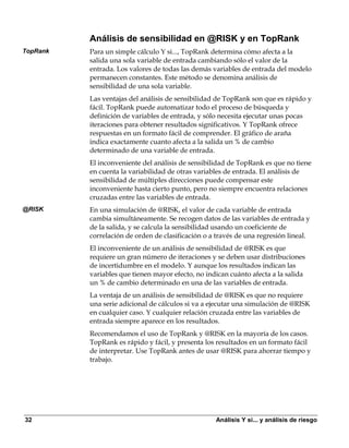 Análisis de sensibilidad en @RISK y en TopRank
TopRank   Para un simple cálculo Y si..., TopRank determina cómo afecta a la
          salida una sola variable de entrada cambiando sólo el valor de la
          entrada. Los valores de todas las demás variables de entrada del modelo
          permanecen constantes. Este método se denomina análisis de
          sensibilidad de una sola variable.
          Las ventajas del análisis de sensibilidad de TopRank son que es rápido y
          fácil. TopRank puede automatizar todo el proceso de búsqueda y
          definición de variables de entrada, y sólo necesita ejecutar unas pocas
          iteraciones para obtener resultados significativos. Y TopRank ofrece
          respuestas en un formato fácil de comprender. El gráfico de araña
          indica exactamente cuanto afecta a la salida un % de cambio
          determinado de una variable de entrada.
          El inconveniente del análisis de sensibilidad de TopRank es que no tiene
          en cuenta la variabilidad de otras variables de entrada. El análisis de
          sensibilidad de múltiples direcciones puede compensar este
          inconveniente hasta cierto punto, pero no siempre encuentra relaciones
          cruzadas entre las variables de entrada.
@RISK     En una simulación de @RISK, el valor de cada variable de entrada
          cambia simultáneamente. Se recogen datos de las variables de entrada y
          de la salida, y se calcula la sensibilidad usando un coeficiente de
          correlación de orden de clasificación o a través de una regresión lineal.
          El inconveniente de un análisis de sensibilidad de @RISK es que
          requiere un gran número de iteraciones y se deben usar distribuciones
          de incertidumbre en el modelo. Y aunque los resultados indican las
          variables que tienen mayor efecto, no indican cuánto afecta a la salida
          un % de cambio determinado en una de las variables de entrada.
          La ventaja de un análisis de sensibilidad de @RISK es que no requiere
          una serie adicional de cálculos si va a ejecutar una simulación de @RISK
          en cualquier caso. Y cualquier relación cruzada entre las variables de
          entrada siempre aparece en los resultados.
          Recomendamos el uso de TopRank y @RISK en la mayoría de los casos.
          TopRank es rápido y fácil, y presenta los resultados en un formato fácil
          de interpretar. Use TopRank antes de usar @RISK para ahorrar tiempo y
          trabajo.




32                                                 Análisis Y si... y análisis de riesgo
 