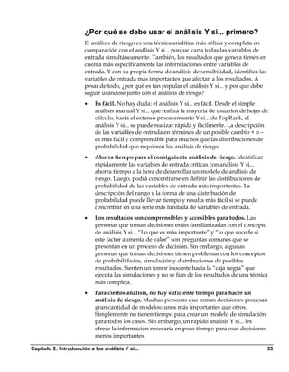 ¿Por qué se debe usar el análisis Y si... primero?
                       El análisis de riesgo es una técnica analítica más sólida y completa en
                       comparación con el análisis Y si... porque varía todas las variables de
                       entrada simultáneamente. También, los resultados que genera tienen en
                       cuenta más específicamente las interrelaciones entre variables de
                       entrada. Y con su propia forma de análisis de sensibilidad, identifica las
                       variables de entrada más importantes que afectan a los resultados. A
                       pesar de todo, ¿por qué es tan popular el análisis Y si... y por que debe
                       seguir usándose junto con el análisis de riesgo?
                       •   Es fácil. No hay duda: el análisis Y si... es fácil. Desde el simple
                           análisis manual Y si... que realiza la mayoría de usuarios de hojas de
                           cálculo, hasta el extenso procesamiento Y si... de TopRank, el
                           análisis Y si... se puede realizar rápida y fácilmente. La descripción
                           de las variables de entrada en términos de un posible cambio + o –
                           es más fácil y comprensible para muchos que las distribuciones de
                           probabilidad que requieren los análisis de riesgo
                       •   Ahorra tiempo para el consiguiente análisis de riesgo. Identificar
                           rápidamente las variables de entrada críticas con análisis Y si...
                           ahorra tiempo a la hora de desarrollar un modelo de análisis de
                           riesgo. Luego, podrá concentrarse en definir las distribuciones de
                           probabilidad de las variables de entrada más importantes. La
                           descripción del rango y la forma de una distribución de
                           probabilidad puede llevar tiempo y resulta más fácil si se puede
                           concentrar en una serie más limitada de variables de entrada.
                       •   Los resultados son comprensibles y accesibles para todos. Las
                           personas que toman decisiones están familiarizadas con el concepto
                           de análisis Y si... “Lo que es más importante” y “lo que sucede si
                           este factor aumenta de valor” son preguntas comunes que se
                           presentan en un proceso de decisión. Sin embargo, algunas
                           personas que toman decisiones tienen problemas con los conceptos
                           de probabilidades, simulación y distribuciones de posibles
                           resultados. Sienten un temor inocente hacia la “caja negra” que
                           ejecuta las simulaciones y no se fían de los resultados de una técnica
                           más compleja.
                       •   Para ciertos análisis, no hay suficiente tiempo para hacer un
                           análisis de riesgo. Muchas personas que toman decisiones procesan
                           gran cantidad de modelos: unos más importantes que otros.
                           Simplemente no tienen tiempo para crear un modelo de simulación
                           para todos los casos. Sin embargo, un rápido análisis Y si... les
                           ofrece la información necesaria en poco tiempo para esas decisiones
                           menos importantes.

Capítulo 2: Introducción a los análisis Y si...                                                     33
 