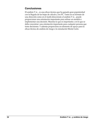 Conclusiones
     El análisis Y si... es una eficaz técnica que ha ganado gran popularidad
     con la llegada de las hojas de cálculo y los PC. Tanto en su formato de
     una dirección como en el multi-direccional, el análisis Y si... puede
     proporcionar una orientación importante para refinar un modelo e
     implementar una decisión. Muestra lo que es importante y en lo que se
     debe concentrar: una orientación importante para cualquier persona que
     tome decisiones. Y además proporciona un elemento de apoyo para la
     eficaz técnica de análisis de riesgo o la simulación Monte Carlo.




34                                            Análisis Y si... y análisis de riesgo
 