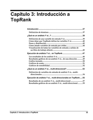 Capítulo 3: Introducción a
TopRank
                    Introducción ......................................................................................37
                      Definición de términos .........................................................................37
                    ¿Qué es un análisis Y si...? .............................................................39
                      Definición de una variable de entrada Y si... ....................................39
                      Cómo dejar que TopRank defina las variables Y si.........................40
                      Pasos y distribución...............................................................................42
                      Cómo añadir variables de entrada por celdas...................................44
                      Visualización de todas las variables de entrada y salidas de
                        un libro de trabajo abierto ................................................................45
                    Ejecución de análisis Y si... en TopRank .......................................47
                      Los resultados de los análisis Y si... ....................................................48
                      Resultados gráficos de un análisis Y si... de una dirección ............49
                      Gráfico tornado.......................................................................................50
                      Gráficos de araña....................................................................................51
                      Gráficos de sensibilidad .......................................................................52
                    ¿Qué es un análisis Y si... multi-direccional? ...............................53
                      Definición de variables de entrada de análisis Y si... multi-
                       direccionales ........................................................................................54
                    Ejecución de análisis Y si... multi-direccionales en TopRank .....55
                      Resultados de un análisis Y si... multi-direccional ..........................57
                      Resultados gráficos de un análisis Y si... multi-direccional...........59




Capítulo 3: Introducción a TopRank                                                                                                35
 