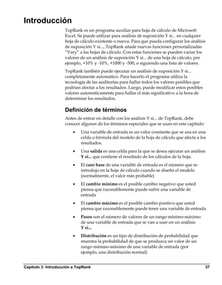 Introducción
                    TopRank es un programa auxiliar para hoja de cálculo de Microsoft
                    Excel. Se puede utilizar para análisis de suposición Y si... en cualquier
                    hoja de cálculo existente o nueva. Para que pueda configurar los análisis
                    de suposición Y si..., TopRank añade nuevas funciones personalizadas
                    “Vary” a las hojas de cálculo. Con estas funciones se pueden variar los
                    valores de un análisis de suposición Y si... de una hoja de cálculo; por
                    ejemplo, +10% y -10%, +1000 y -500, o siguiendo una lista de valores.
                    TopRank también puede ejecutar un análisis de suposición Y si...
                    completamente automático. Para hacerlo el programa utiliza la
                    tecnología de las auditorías para hallar todos los valores posibles que
                    podrían afectar a los resultados. Luego, puede modificar estos posibles
                    valores automáticamente para hallar el más significativo a la hora de
                    determinar los resultados.

                    Definición de términos
                    Antes de entrar en detalle con los análisis Y si... de TopRank, debe
                    conocer algunos de los términos especiales que se usan en este capítulo:
                        •   Una variable de entrada es un valor constante que se usa en una
                            celda o fórmula del modelo de la hoja de cálculo que afecta a los
                            resultados.
                        •   Una salida es una celda para la que se desea ejecutar un análisis
                            Y si... que contiene el resultado de los cálculos de la hoja.
                        •   El caso base de una variable de entrada es el número que se
                            introdujo en la hoja de cálculo cuando se diseñó el modelo
                            (normalmente, el valor más probable)
                        •   El cambio mínimo es el posible cambio negativo que usted
                            piensa que razonablemente puede sufrir una variable de
                            entrada
                        •   El cambio máximo es el posible cambio positivo que usted
                            piensa que razonablemente puede tener una variable de entrada
                        •   Pasos son el número de valores de un rango mínimo-máximo
                            de una variable de entrada que se van a usar en un análisis
                            Y si...
                        •   Distribución es un tipo de distribución de probabilidad que
                            muestra la probabilidad de que se produzca un valor de un
                            rango mínimo-máximo de una variable de entrada (por
                            ejemplo, una distribución normal)


Capítulo 3: Introducción a TopRank                                                             37
 
