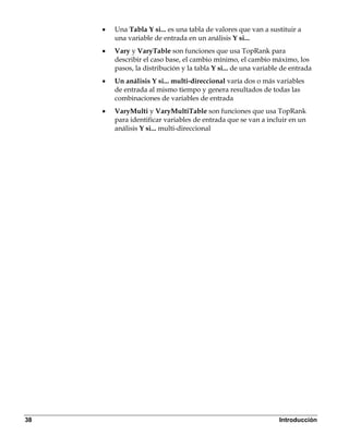 •   Una Tabla Y si... es una tabla de valores que van a sustituir a
         una variable de entrada en un análisis Y si...
     •   Vary y VaryTable son funciones que usa TopRank para
         describir el caso base, el cambio mínimo, el cambio máximo, los
         pasos, la distribución y la tabla Y si... de una variable de entrada
     •   Un análisis Y si... multi-direccional varía dos o más variables
         de entrada al mismo tiempo y genera resultados de todas las
         combinaciones de variables de entrada
     •   VaryMulti y VaryMultiTable son funciones que usa TopRank
         para identificar variables de entrada que se van a incluir en un
         análisis Y si... multi-direccional




38                                                               Introducción
 