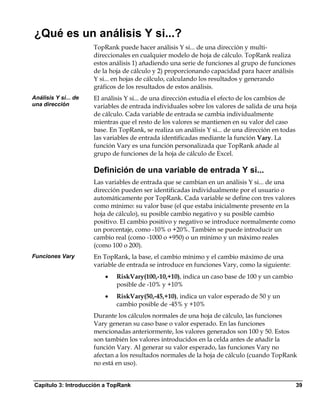 ¿Qué es un análisis Y si...?
                      TopRank puede hacer análisis Y si... de una dirección y multi-
                      direccionales en cualquier modelo de hoja de cálculo. TopRank realiza
                      estos análisis 1) añadiendo una serie de funciones al grupo de funciones
                      de la hoja de cálculo y 2) proporcionando capacidad para hacer análisis
                      Y si... en hojas de cálculo, calculando los resultados y generando
                      gráficos de los resultados de estos análisis.
Análisis Y si... de   El análisis Y si... de una dirección estudia el efecto de los cambios de
una dirección         variables de entrada individuales sobre los valores de salida de una hoja
                      de cálculo. Cada variable de entrada se cambia individualmente
                      mientras que el resto de los valores se mantienen en su valor del caso
                      base. En TopRank, se realiza un análisis Y si... de una dirección en todas
                      las variables de entrada identificadas mediante la función Vary. La
                      función Vary es una función personalizada que TopRank añade al
                      grupo de funciones de la hoja de cálculo de Excel.

                      Definición de una variable de entrada Y si...
                      Las variables de entrada que se cambian en un análisis Y si... de una
                      dirección pueden ser identificadas individualmente por el usuario o
                      automáticamente por TopRank. Cada variable se define con tres valores
                      como mínimo: su valor base (el que estaba inicialmente presente en la
                      hoja de cálculo), su posible cambio negativo y su posible cambio
                      positivo. El cambio positivo y negativo se introduce normalmente como
                      un porcentaje, como -10% o +20%. También se puede introducir un
                      cambio real (como -1000 o +950) o un mínimo y un máximo reales
                      (como 100 o 200).
Funciones Vary        En TopRank, la base, el cambio mínimo y el cambio máximo de una
                      variable de entrada se introduce en funciones Vary, como la siguiente:
                          •   RiskVary(100,-10,+10), indica un caso base de 100 y un cambio
                              posible de -10% y +10%
                          •   RiskVary(50,-45,+10), indica un valor esperado de 50 y un
                              cambio posible de -45% y +10%
                      Durante los cálculos normales de una hoja de cálculo, las funciones
                      Vary generan su caso base o valor esperado. En las funciones
                      mencionadas anteriormente, los valores generados son 100 y 50. Estos
                      son también los valores introducidos en la celda antes de añadir la
                      función Vary. Al generar su valor esperado, las funciones Vary no
                      afectan a los resultados normales de la hoja de cálculo (cuando TopRank
                      no está en uso).


Capítulo 3: Introducción a TopRank                                                               39
 