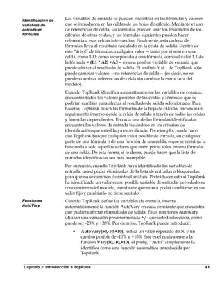 Identificación de
                    Las variables de entrada se pueden encontrar en las fórmulas y valores
variables de        que se introducen en las celdas de las hojas de cálculo. Mediante el uso
entrada en          de referencias de celda, las fórmulas pueden usar los resultados de los
fórmulas            cálculos de otras celdas, y las fórmulas siguientes pueden hacer
                    referencia a esas celdas intermedias. Finalmente, esta cadena de
                    fórmulas lleva al resultado calculado en la celda de salida. Dentro de
                    este “árbol” de fórmulas, cualquier valor —tanto por si solo en una
                    celda, como 100; como incorporado a una fórmula, como el valor 1.1 de
                    la fórmula = (1.1 * A2) +A3— es una posible variable de entrada que
                    puede afectar al resultado de salida. El análisis Y si... de TopRank sólo
                    puede cambiar valores —no referencias de celda— (es decir, no se
                    pueden cambiar referencias de celda sin cambiar la estructura del
                    modelo).
                    Cuando TopRank identifica automáticamente las variables de entrada,
                    encuentra todos los valores posibles de las celdas y fórmulas que se
                    podrían cambiar para afectar al resultado de salida seleccionado. Para
                    hacerlo, TopRank busca las fórmulas de la hoja de cálculo, haciendo un
                    seguimiento inverso desde la celda de salida a través de todas las celdas
                    y fórmulas dependientes. En cada una de las fórmulas identificadas
                    encuentra los valores de entrada basándose en los criterios de
                    identificación que usted haya especificado. Por ejemplo, puede hacer
                    que TopRank busque cualquier valor posible de entrada, en cualquier
                    parte de una fórmula o de una función de una celda, o que se restrinja la
                    búsqueda a sólo aquellos valores que estén por si solos en una fórmula
                    de una celda. De esta forma, si lo desea, puede hacer que la lista de
                    entradas identificadas sea más manejable.
                    Por supuesto, cuando TopRank haya identificado las variables de
                    entrada, usted podrá eliminarlas de la lista de entradas o bloquearlas,
                    para que no se cambien durante el análisis. Podrá hacer esto si TopRank
                    ha identificado un valor como posible variable de entrada, pero dado su
                    conocimiento del modelo, usted sabe que nunca podrá cambiarse: es un
                    valor fijo y cambiarlo no tiene sentido.
Funciones           Cuando TopRank define las variables de entrada, inserta
AutoVary            automáticamente la función AutoVary en cada constante que encuentra
                    que pudiera afectar el resultado de salida. Estas funciones AutoVary
                    utilizan una variación predeterminada +/- que usted selecciona, como
                    puede ser -20% y +20%. Por ejemplo, TopRank puede introducir:
                        •   AutoVary(50,-10,+10), indica un valor esperado de 50 y un
                            cambio posible de -10% y +10% Este es el equivalente a la
                            función Vary(50,-10,+10); el prefijo “Auto” simplemente la
                            identifica como una función automática introducida por
                            TopRank


Capítulo 3: Introducción a TopRank                                                              41
 