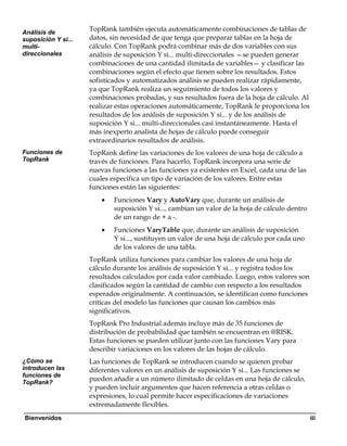 Análisis de
                     TopRank también ejecuta automáticamente combinaciones de tablas de
suposición Y si...   datos, sin necesidad de que tenga que preparar tablas en la hoja de
multi-               cálculo. Con TopRank podrá combinar más de dos variables con sus
direccionales        análisis de suposición Y si... multi-direccionales —se pueden generar
                     combinaciones de una cantidad ilimitada de variables— y clasificar las
                     combinaciones según el efecto que tienen sobre los resultados. Estos
                     sofisticados y automatizados análisis se pueden realizar rápidamente,
                     ya que TopRank realiza un seguimiento de todos los valores y
                     combinaciones probadas, y sus resultados fuera de la hoja de cálculo. Al
                     realizar estas operaciones automáticamente, TopRank le proporciona los
                     resultados de los análisis de suposición Y si... y de los análisis de
                     suposición Y si... multi-direccionales casi instantáneamente. Hasta el
                     más inexperto analista de hojas de cálculo puede conseguir
                     extraordinarios resultados de análisis.
Funciones de         TopRank define las variaciones de los valores de una hoja de cálculo a
TopRank              través de funciones. Para hacerlo, TopRank incorpora una serie de
                     nuevas funciones a las funciones ya existentes en Excel, cada una de las
                     cuales especifica un tipo de variación de los valores. Entre estas
                     funciones están las siguientes:
                         •   Funciones Vary y AutoVary que, durante un análisis de
                             suposición Y si..., cambian un valor de la hoja de cálculo dentro
                             de un rango de + a -.
                         •   Funciones VaryTable que, durante un análisis de suposición
                             Y si..., sustituyen un valor de una hoja de cálculo por cada uno
                             de los valores de una tabla.
                     TopRank utiliza funciones para cambiar los valores de una hoja de
                     cálculo durante los análisis de suposición Y si... y registra todos los
                     resultados calculados por cada valor cambiado. Luego, estos valores son
                     clasificados según la cantidad de cambio con respecto a los resultados
                     esperados originalmente. A continuación, se identifican como funciones
                     críticas del modelo las funciones que causan los cambios más
                     significativos.
                     TopRank Pro Industrial además incluye más de 35 funciones de
                     distribución de probabilidad que también se encuentran en @RISK.
                     Estas funciones se pueden utilizar junto con las funciones Vary para
                     describir variaciones en los valores de las hojas de cálculo.
¿Cómo se             Las funciones de TopRank se introducen cuando se quieren probar
introducen las       diferentes valores en un análisis de suposición Y si... Las funciones se
funciones de
TopRank?
                     pueden añadir a un número ilimitado de celdas en una hoja de cálculo,
                     y pueden incluir argumentos que hacen referencia a otras celdas o
                     expresiones, lo cual permite hacer especificaciones de variaciones
                     extremadamente flexibles.
Bienvenidos                                                                                      iii
 