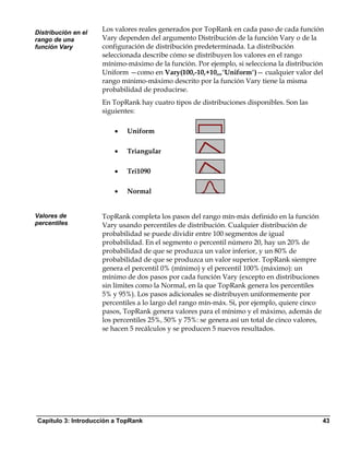 Distribución en el
                     Los valores reales generados por TopRank en cada paso de cada función
rango de una         Vary dependen del argumento Distribución de la función Vary o de la
función Vary         configuración de distribución predeterminada. La distribución
                     seleccionada describe cómo se distribuyen los valores en el rango
                     mínimo-máximo de la función. Por ejemplo, si selecciona la distribución
                     Uniform —como en Vary(100,-10,+10,,,"Uniform")— cualquier valor del
                     rango mínimo-máximo descrito por la función Vary tiene la misma
                     probabilidad de producirse.
                     En TopRank hay cuatro tipos de distribuciones disponibles. Son las
                     siguientes:

                         •   Uniform

                         •   Triangular

                         •   Tri1090

                         •   Normal


Valores de           TopRank completa los pasos del rango mín-máx definido en la función
percentiles          Vary usando percentiles de distribución. Cualquier distribución de
                     probabilidad se puede dividir entre 100 segmentos de igual
                     probabilidad. En el segmento o percentil número 20, hay un 20% de
                     probabilidad de que se produzca un valor inferior, y un 80% de
                     probabilidad de que se produzca un valor superior. TopRank siempre
                     genera el percentil 0% (mínimo) y el percentil 100% (máximo): un
                     mínimo de dos pasos por cada función Vary (excepto en distribuciones
                     sin límites como la Normal, en la que TopRank genera los percentiles
                     5% y 95%). Los pasos adicionales se distribuyen uniformemente por
                     percentiles a lo largo del rango mín-máx. Si, por ejemplo, quiere cinco
                     pasos, TopRank genera valores para el mínimo y el máximo, además de
                     los percentiles 25%, 50% y 75%: se genera así un total de cinco valores,
                     se hacen 5 recálculos y se producen 5 nuevos resultados.




Capítulo 3: Introducción a TopRank                                                              43
 