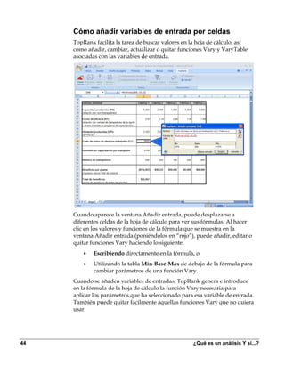 Cómo añadir variables de entrada por celdas
     TopRank facilita la tarea de buscar valores en la hoja de cálculo, así
     como añadir, cambiar, actualizar o quitar funciones Vary y VaryTable
     asociadas con las variables de entrada.




     Cuando aparece la ventana Añadir entrada, puede desplazarse a
     diferentes celdas de la hoja de cálculo para ver sus fórmulas. Al hacer
     clic en los valores y funciones de la fórmula que se muestra en la
     ventana Añadir entrada (poniéndolos en “rojo”), puede añadir, editar o
     quitar funciones Vary haciendo lo siguiente:
         •   Escribiendo directamente en la fórmula, o
         •   Utilizando la tabla Mín-Base-Máx de debajo de la fórmula para
             cambiar parámetros de una función Vary.
     Cuando se añaden variables de entradas, TopRank genera e introduce
     en la fórmula de la hoja de cálculo la función Vary necesaria para
     aplicar los parámetros que ha seleccionado para esa variable de entrada.
     También puede quitar fácilmente aquellas funciones Vary que no quiera
     usar.




44                                                   ¿Qué es un análisis Y si...?
 