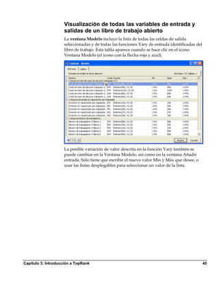 Visualización de todas las variables de entrada y
                    salidas de un libro de trabajo abierto
                    La ventana Modelo incluye la lista de todas las celdas de salida
                    seleccionadas y de todas las funciones Vary de entrada identificadas del
                    libro de trabajo. Esta tabla aparece cuando se hace clic en el icono
                    Ventana Modelo (el icono con la flecha roja y azul).




                    La posible variación de valor descrita en la función Vary también se
                    puede cambiar en la Ventana Modelo, así como en la ventana Añadir
                    entrada. Sólo tiene que escribir el nuevo valor Mín y Máx que desee, o
                    usar las listas desplegables para seleccionar un valor de la lista.




Capítulo 3: Introducción a TopRank                                                             45
 