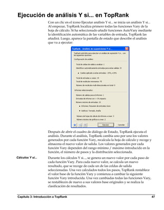 Ejecución de análisis Y si... en TopRank
                    Con un clic en el icono Ejecutar análisis Y si... se inicia un análisis Y si...
                    Al empezar, TopRank localiza primero todas las funciones Vary de la
                    hoja de cálculo. Si ha seleccionado añadir funciones AutoVary mediante
                    la identificación automática de las variables de entrada, TopRank las
                    añadirá. Luego, aparece la pantalla de estado que describe el análisis
                    que va a ejecutar:




                    Después de abrir el cuadro de diálogo de Estado, TopRank ejecuta el
                    análisis. Durante el análisis, TopRank cambia uno por uno los valores
                    generados por cada función Vary, recalcula la hoja de cálculo y recoge y
                    almacena el nuevo valor de salida. Los valores generados por cada
                    función Vary dependen del rango mínimo / máximo introducido en la
                    función, el número de pasos y la distribución seleccionada.
Cálculos Y si...    Durante los cálculos Y si..., se genera un nuevo valor por cada paso de
                    cada función Vary. Para cada nuevo valor, se calcula un nuevo
                    resultado, que se recoge de cada un de las celdas de salida
                    seleccionadas. Una vez calculados todos los pasos, TopRank restablece
                    el valor base de la función Vary y comienza a cambiar la siguiente
                    función Vary introducida. Una vez cambiadas todas las funciones Vary,
                    se restablecen de nuevo a sus valores base originales y se realiza la
                    clasificación de resultados.


Capítulo 3: Introducción a TopRank                                                                47
 