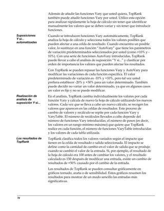 Además de añadir las funciones Vary que usted quiera, TopRank
                     también puede añadir funciones Vary por usted. Utilice esta opción
                     para analizar rápidamente la hoja de cálculo sin tener que identificar
                     manualmente los valores que se deben variar y sin tener que introducir
                     funciones.
Suposiciones         Cuando se introducen funciones Vary automáticamente, TopRank
Y si...              analiza la hoja de cálculo y selecciona todos los valores posibles que
automatizadas
                     pueden afectar a una celda de resultado. Cuando encuentra un posible
                     valor, lo sustituye en una función “AutoVary” que tiene los parámetros
                     de variación predeterminados seleccionados por usted (como +10% y -
                     10%). Con una serie de funciones AutoVary introducidas, TopRank
                     puede llevar a cabo el análisis de suposición “Y si...” y clasificar por
                     orden de importancia los valores que pueden afectar los resultados.
                     Con TopRank se pueden repasar las funciones Vary y AutoVary para
                     modificar las variaciones de cada función especifica. El valor
                     predeterminado de variación es -10% y +10%, pero tal vez usted
                     prefiera establecer -20% y +30% para un valor determinado. También
                     puede decidir no variar un valor determinado, ya que en algunos casos
                     un valor es fijo y no se puede modificar.
Realización de       En el análisis, TopRank cambia individualmente los valores por cada
análisis de          función Vary y calcula de nuevo la hoja de cálculo utilizando los nuevos
suposición Y si...
                     valores. Cada vez que se lleva a cabo un nuevo cálculo, se recogen los
                     valores que aparecen en las celdas de resultados. Este proceso de
                     cambio de valores y recálculo se repite por cada función Vary y
                     VaryTable. El número de recálculos llevados a cabo depende del
                     número de funciones Vary introducidas, el número de pasos (es decir,
                     los valores en un rango mínimo-máximo) que quiere que TopRank
                     realice en cada función, el número de funciones VaryTable introducidas
                     y los valores de cada tabla utilizada.
Los resultados de    TopRank clasifica todos los valores variados según el impacto que
TopRank              tienen en la celda de resultado o salida seleccionada. El impacto se
                     define como la cantidad de cambio en el valor de salida que se produjo
                     cuando se cambió el valor de la entrada. Si, por ejemplo, el resultado de
                     la hoja de cálculo era 100 antes de cambiar los valores, y el resultado
                     calculado es 150 después de modificar una entrada, existe un cambio de
                     resultados de +50% causado por el cambio de la entrada.
                     Los resultados de TopRank se pueden consultar gráficamente en
                     gráficos tornado, araña o de sensibilidad. Estos gráficos resumen los
                     resultados para mostrar de un modo sencillo las entradas más
                     significativas.




iv
 