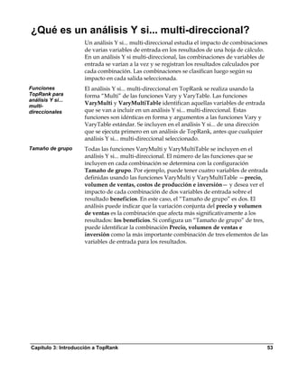 ¿Qué es un análisis Y si... multi-direccional?
                    Un análisis Y si... multi-direccional estudia el impacto de combinaciones
                    de varias variables de entrada en los resultados de una hoja de cálculo.
                    En un análisis Y si multi-direccional, las combinaciones de variables de
                    entrada se varían a la vez y se registran los resultados calculados por
                    cada combinación. Las combinaciones se clasifican luego según su
                    impacto en cada salida seleccionada.
Funciones           El análisis Y si... multi-direccional en TopRank se realiza usando la
TopRank para        forma “Multi” de las funciones Vary y VaryTable. Las funciones
análisis Y si...
multi-
                    VaryMulti y VaryMultiTable identifican aquellas variables de entrada
direccionales       que se van a incluir en un análisis Y si... multi-direccional. Estas
                    funciones son idénticas en forma y argumentos a las funciones Vary y
                    VaryTable estándar. Se incluyen en el análisis Y si... de una dirección
                    que se ejecuta primero en un análisis de TopRank, antes que cualquier
                    análisis Y si... multi-direccional seleccionado.
Tamaño de grupo     Todas las funciones VaryMulti y VaryMultiTable se incluyen en el
                    análisis Y si... multi-direccional. El número de las funciones que se
                    incluyen en cada combinación se determina con la configuración
                    Tamaño de grupo. Por ejemplo, puede tener cuatro variables de entrada
                    definidas usando las funciones VaryMulti y VaryMultiTable —precio,
                    volumen de ventas, costos de producción e inversión— y desea ver el
                    impacto de cada combinación de dos variables de entrada sobre el
                    resultado beneficios. En este caso, el “Tamaño de grupo” es dos. El
                    análisis puede indicar que la variación conjunta del precio y volumen
                    de ventas es la combinación que afecta más significativamente a los
                    resultados: los beneficios. Si configura un “Tamaño de grupo” de tres,
                    puede identificar la combinación Precio, volumen de ventas e
                    inversión como la más importante combinación de tres elementos de las
                    variables de entrada para los resultados.




Capítulo 3: Introducción a TopRank                                                            53
 