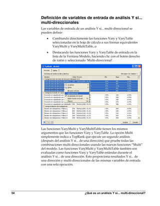 Definición de variables de entrada de análisis Y si...
     multi-direccionales
     Las variables de entrada de un análisis Y si... multi-direccional se
     pueden definir:
         •   Cambiando directamente las funciones Vary y VaryTable
             seleccionadas en la hoja de cálculo a sus formas equivalentes
             VaryMulti y VaryMultiTable, o
         •   Destacando las funciones Vary y VaryTable de entrada en la
             lista de la Ventana Modelo, haciendo clic con el botón derecho
             de ratón y seleccionado ‘Multi-direccional’.




     Las funciones VaryMulti y VaryMultiTable tienen los mismos
     argumentos que las funciones Vary y VaryTable. La opción Multi
     simplemente indica a TopRank que ejecute un segundo análisis
     (después del análisis Y si... de una dirección) que pruebe todas las
     combinaciones multi-direccionales usando las nuevas funciones “Multi”
     del modelo. Las funciones VaryMulti y VaryMultiTable también son
     evaluadas como funciones Vary y VaryTable estándar durante el
     análisis Y si... de una dirección. Esto proporciona resultados Y si... de
     una dirección y multi-direccionales de las mismas variables de entrada
     con una sola ejecución.




54                                   ¿Qué es un análisis Y si... multi-direccional?
 