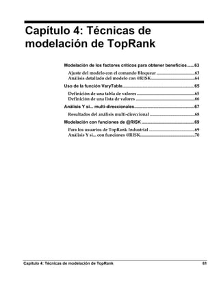 Capítulo 4: Técnicas de
modelación de TopRank
                    Modelación de los factores críticos para obtener beneficios......63
                      Ajuste del modelo con el comando Bloquear ...................................63
                      Análisis detallado del modelo con @RISK........................................64
                    Uso de la función VaryTable............................................................65
                      Definición de una tabla de valores .....................................................65
                      Definición de una lista de valores ......................................................66
                    Análisis Y si... multi-direccionales..................................................67
                      Resultados del análisis multi-direccional .........................................68
                    Modelación con funciones de @RISK ............................................69
                      Para los usuarios de TopRank Industrial ..........................................69
                      Análisis Y si... con funciones @RISK..................................................70




Capítulo 4: Técnicas de modelación de TopRank                                                                       61
 