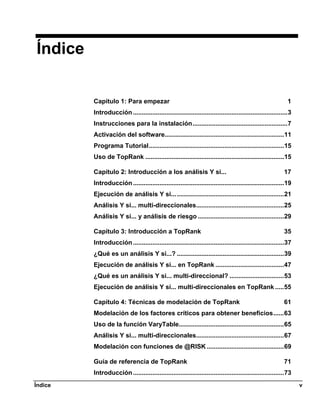 Índice

         Capítulo 1: Para empezar                                                                            1
         Introducción ........................................................................................3
         Instrucciones para la instalación......................................................7
         Activación del software....................................................................11
         Programa Tutorial.............................................................................15
         Uso de TopRank ...............................................................................15

         Capítulo 2: Introducción a los análisis Y si...                                                   17
         Introducción ......................................................................................19
         Ejecución de análisis Y si... .............................................................21
         Análisis Y si... multi-direccionales..................................................25
         Análisis Y si... y análisis de riesgo .................................................29

         Capítulo 3: Introducción a TopRank                                                                35
         Introducción ......................................................................................37
         ¿Qué es un análisis Y si...? .............................................................39
         Ejecución de análisis Y si... en TopRank .......................................47
         ¿Qué es un análisis Y si... multi-direccional? ...............................53
         Ejecución de análisis Y si... multi-direccionales en TopRank .....55

         Capítulo 4: Técnicas de modelación de TopRank                                                     61
         Modelación de los factores críticos para obtener beneficios......63
         Uso de la función VaryTable............................................................65
         Análisis Y si... multi-direccionales..................................................67
         Modelación con funciones de @RISK ............................................69

         Guía de referencia de TopRank                                                                     71
         Introducción ......................................................................................73
Índice                                                                                                            v
 