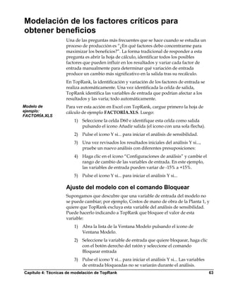 Modelación de los factores críticos para
obtener beneficios
                    Una de las preguntas más frecuentes que se hace cuando se estudia un
                    proceso de producción es “¿En qué factores debo concentrarme para
                    maximizar los beneficios?”. La forma tradicional de responder a esta
                    pregunta es abrir la hoja de cálculo, identificar todos los posibles
                    factores que pueden influir en los resultados y variar cada factor de
                    entrada manualmente para determinar qué variación de entrada
                    produce un cambio más significativo en la salida tras su recálculo.
                    En TopRank, la identificación y variación de los factores de entrada se
                    realiza automáticamente. Una vez identificada la celda de salida,
                    TopRank identifica las variables de entrada que podrían afectar a los
                    resultados y las varía; todo automáticamente.
Modelo de           Para ver esta acción en Excel con TopRank, cargue primero la hoja de
ejemplo:            cálculo de ejemplo FACTORÍA.XLS. Luego:
FACTORÍA.XLS
                        1) Seleccione la celda D60 e identifique esta celda como salida
                           pulsando el icono Añadir salida (el icono con una sola flecha).
                        2) Pulse el icono Y si... para iniciar el análisis de sensibilidad.
                        3) Una vez revisados los resultados iniciales del análisis Y si...,
                           pruebe un nuevo análisis con diferentes presuposiciones:
                        4) Haga clic en el icono “Configuraciones de análisis” y cambie el
                           rango de cambio de las variables de entrada. En este ejemplo,
                           las variables de entrada pueden variar de -15% a +15%.
                        5) Pulse el icono Y si... para iniciar el análisis Y si...

                    Ajuste del modelo con el comando Bloquear
                    Supongamos que descubre que una variable de entrada del modelo no
                    se puede cambiar; por ejemplo, Costos de mano de obra de la Planta 1, y
                    quiere que TopRank excluya esta variable del análisis de sensibilidad.
                    Puede hacerlo indicando a TopRank que bloquee el valor de esta
                    variable:
                        1) Abra la lista de la Ventana Modelo pulsando el icono de
                           Ventana Modelo.
                        2) Seleccione la variable de entrada que quiere bloquear, haga clic
                           con el botón derecho del ratón y seleccione el comando
                           Bloquear entrada
                        3) Pulse el icono Y si... para iniciar el análisis Y si... Las variables
                           de entrada bloqueadas no se variarán durante el análisis.
Capítulo 4: Técnicas de modelación de TopRank                                                      63
 