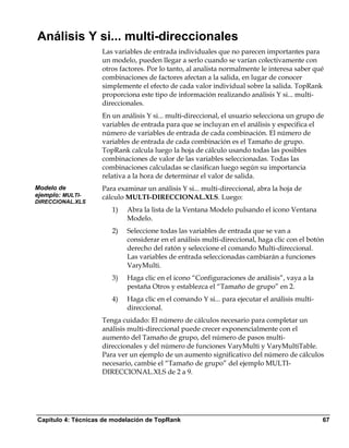 Análisis Y si... multi-direccionales
                    Las variables de entrada individuales que no parecen importantes para
                    un modelo, pueden llegar a serlo cuando se varían colectivamente con
                    otros factores. Por lo tanto, al analista normalmente le interesa saber qué
                    combinaciones de factores afectan a la salida, en lugar de conocer
                    simplemente el efecto de cada valor individual sobre la salida. TopRank
                    proporciona este tipo de información realizando análisis Y si... multi-
                    direccionales.
                    En un análisis Y si... multi-direccional, el usuario selecciona un grupo de
                    variables de entrada para que se incluyan en el análisis y especifica el
                    número de variables de entrada de cada combinación. El número de
                    variables de entrada de cada combinación es el Tamaño de grupo.
                    TopRank calcula luego la hoja de cálculo usando todas las posibles
                    combinaciones de valor de las variables seleccionadas. Todas las
                    combinaciones calculadas se clasifican luego según su importancia
                    relativa a la hora de determinar el valor de salida.
Modelo de           Para examinar un análisis Y si... multi-direccional, abra la hoja de
ejemplo: MULTI-     cálculo MULTI-DIRECCIONAL.XLS. Luego:
DIRECCIONAL.XLS
                       1)   Abra la lista de la Ventana Modelo pulsando el icono Ventana
                            Modelo.
                       2)   Seleccione todas las variables de entrada que se van a
                            considerar en el análisis multi-direccional, haga clic con el botón
                            derecho del ratón y seleccione el comando Multi-direccional.
                            Las variables de entrada seleccionadas cambiarán a funciones
                            VaryMulti.
                       3)   Haga clic en el icono “Configuraciones de análisis”, vaya a la
                            pestaña Otros y establezca el “Tamaño de grupo” en 2.
                       4)   Haga clic en el comando Y si... para ejecutar el análisis multi-
                            direccional.
                    Tenga cuidado: El número de cálculos necesario para completar un
                    análisis multi-direccional puede crecer exponencialmente con el
                    aumento del Tamaño de grupo, del número de pasos multi-
                    direccionales y del número de funciones VaryMulti y VaryMultiTable.
                    Para ver un ejemplo de un aumento significativo del número de cálculos
                    necesario, cambie el “Tamaño de grupo” del ejemplo MULTI-
                    DIRECCIONAL.XLS de 2 a 9.




Capítulo 4: Técnicas de modelación de TopRank                                                  67
 