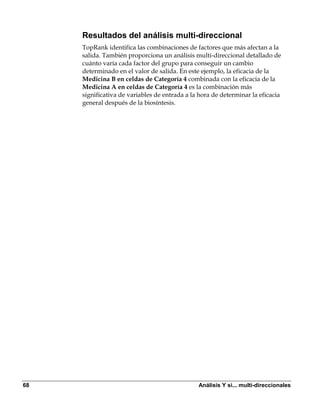 Resultados del análisis multi-direccional
     TopRank identifica las combinaciones de factores que más afectan a la
     salida. También proporciona un análisis multi-direccional detallado de
     cuánto varía cada factor del grupo para conseguir un cambio
     determinado en el valor de salida. En este ejemplo, la eficacia de la
     Medicina B en celdas de Categoría 4 combinada con la eficacia de la
     Medicina A en celdas de Categoría 4 es la combinación más
     significativa de variables de entrada a la hora de determinar la eficacia
     general después de la biosíntesis.




68                                             Análisis Y si... multi-direccionales
 