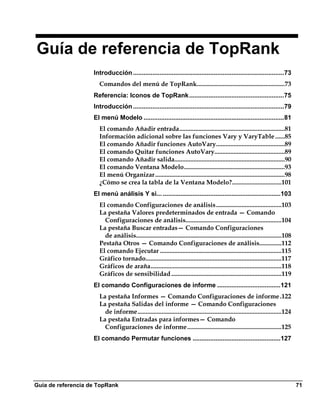 Guía de referencia de TopRank
                    Introducción ......................................................................................73
                      Comandos del menú de TopRank.......................................................73
                    Referencia: Iconos de TopRank ......................................................75
                    Introducción ......................................................................................79
                    El menú Modelo ................................................................................81
                      El comando Añadir entrada..................................................................81
                      Información adicional sobre las funciones Vary y VaryTable ......85
                      El comando Añadir funciones AutoVary...........................................89
                      El comando Quitar funciones AutoVary............................................89
                      El comando Añadir salida.....................................................................90
                      El comando Ventana Modelo...............................................................93
                      El menú Organizar .................................................................................98
                      ¿Cómo se crea la tabla de la Ventana Modelo?...............................101
                    El menú análisis Y si... ...................................................................103
                      El comando Configuraciones de análisis.........................................103
                      La pestaña Valores predeterminados de entrada — Comando
                        Configuraciones de análisis............................................................104
                      La pestaña Buscar entradas— Comando Configuraciones
                        de análisis...........................................................................................108
                      Pestaña Otros — Comando Configuraciones de análisis..............112
                      El comando Ejecutar ............................................................................115
                      Gráfico tornado.....................................................................................117
                      Gráficos de araña..................................................................................118
                      Gráficos de sensibilidad .....................................................................119
                    El comando Configuraciones de informe ....................................121
                      La pestaña Informes — Comando Configuraciones de informe .122
                      La pestaña Salidas del informe — Comando Configuraciones
                        de informe..........................................................................................124
                      La pestaña Entradas para informes— Comando
                        Configuraciones de informe...........................................................125
                    El comando Permutar funciones ..................................................127




Guía de referencia de TopRank                                                                                                       71
 