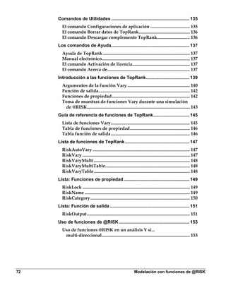 Comandos de Utilidades ............................................................... 135
       El comando Configuraciones de aplicación ................................... 135
       El comando Borrar datos de TopRank............................................. 136
       El comando Descargar complemento TopRank............................. 136
     Los comandos de Ayuda............................................................... 137
       Ayuda de TopRank ............................................................................. 137
       Manual electrónico.............................................................................. 137
       El comando Activación de licencia................................................... 137
       El comando Acerca de......................................................................... 137
     Introducción a las funciones de TopRank................................... 139
       Argumentos de la función Vary ....................................................... 140
       Función de salida................................................................................. 142
       Funciones de propiedad..................................................................... 142
       Toma de muestras de funciones Vary durante una simulación
         de @RISK........................................................................................... 143
     Guía de referencia de funciones de TopRank............................. 145
       Lista de funciones Vary...................................................................... 145
       Tabla de funciones de propiedad..................................................... 146
       Tabla función de salida...................................................................... 146
     Lista de funciones de TopRank .................................................... 147
       RiskAutoVary ...................................................................................... 147
       RiskVary ............................................................................................... 147
       RiskVaryMulti ..................................................................................... 148
       RiskVaryMultiTable........................................................................... 148
       RiskVaryTable ..................................................................................... 148
     Lista: Funciones de propiedad ..................................................... 149
       RiskLock ............................................................................................... 149
       RiskName ............................................................................................. 149
       RiskCategory........................................................................................ 150
     Lista: Función de salida ................................................................ 151
       RiskOutput........................................................................................... 151
     Uso de funciones de @RISK ......................................................... 153
       Uso de funciones @RISK en un análisis Y si...
        multi-direccional.............................................................................. 153




72                                                              Modelación con funciones de @RISK
 