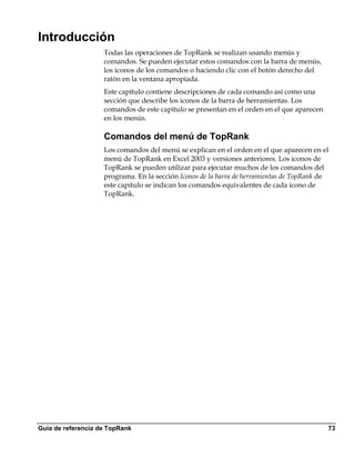 Introducción
                    Todas las operaciones de TopRank se realizan usando menús y
                    comandos. Se pueden ejecutar estos comandos con la barra de menús,
                    los iconos de los comandos o haciendo clic con el botón derecho del
                    ratón en la ventana apropiada.
                    Este capítulo contiene descripciones de cada comando así como una
                    sección que describe los iconos de la barra de herramientas. Los
                    comandos de este capítulo se presentan en el orden en el que aparecen
                    en los menús.

                    Comandos del menú de TopRank
                    Los comandos del menú se explican en el orden en el que aparecen en el
                    menú de TopRank en Excel 2003 y versiones anteriores. Los iconos de
                    TopRank se pueden utilizar para ejecutar muchos de los comandos del
                    programa. En la sección Iconos de la barra de herramientas de TopRank de
                    este capítulo se indican los comandos equivalentes de cada icono de
                    TopRank.




Guía de referencia de TopRank                                                               73
 