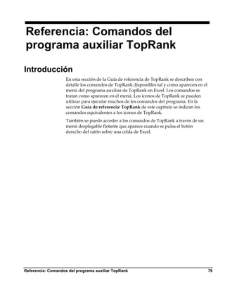 Referencia: Comandos del
programa auxiliar TopRank

Introducción
                    En esta sección de la Guía de referencia de TopRank se describen con
                    detalle los comandos de TopRank disponibles tal y como aparecen en el
                    menú del programa auxiliar de TopRank en Excel. Los comandos se
                    tratan como aparecen en el menú. Los iconos de TopRank se pueden
                    utilizar para ejecutar muchos de los comandos del programa. En la
                    sección Guía de referencia: TopRank de este capítulo se indican los
                    comandos equivalentes a los iconos de TopRank.
                    También se puede acceder a los comandos de TopRank a través de un
                    menú desplegable flotante que aparece cuando se pulsa el botón
                    derecho del ratón sobre una celda de Excel.




Referencia: Comandos del programa auxiliar TopRank                                          79
 
