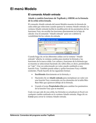El menú Modelo
                    El comando Añadir entrada
                    Añade o cambia funciones de TopRank y @RISK en la fórmula
                    de la celda seleccionada.
                    El comando Añadir entrada del menú Modelo muestra la fórmula de
                    cada celda que seleccione cuando aparece la ventana Añadir entrada. La
                    ventana Añadir entrada facilita la modificación de los parámetros de las
                    funciones Vary sin escribir las funciones directamente en la hoja de
                    cálculo. Use el comando “Añadir entrada” para ver o definir la
                    variabilidad de los valores de entrada.




                    Cuando haga clic en las diferentes celdas con la ventana “Añadir
                    entrada” abierta, la ventana cambia para mostrar la fórmula y las
                    funciones de la nueva celda. Los valores y funciones de la fórmula que
                    se muestra se seleccionan haciendo clic sobre ellos; es decir, poniéndolos
                    en “rojo”. Una vez seleccionado un valor, puede cambiarlo a una
                    función Vary. También puede editar y quitar funciones Vary o @RISK
                    existentes. Puede hacerlo de las siguientes formas:
                        •   Escribiendo directamente en la fórmula, o
                        •   Haciendo clic en Añadir entrada para reemplazar un valor con
                            una función Vary construida con los elementos de la tabla Mín-
                            Base-Máx que aparecen debajo de la fórmula.
                        •   Usando el icono Propiedades (fx) para cambiar los parámetros
                            de la función Vary que se muestra.
                    Cada vez que sale de una celda, las fórmulas se actualizan en Excel con
                    cualquier cambio realizado en la ventana Añadir entrada. Haga clic en
                    Cerrar para cerrar la ventana Añadir entrada.




Referencia: Comandos del programa auxiliar TopRank                                            81
 
