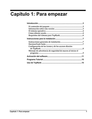 Capítulo 1: Para empezar
                    Introducción ........................................................................................3
                      El contenido del paquete ........................................................................3
                      Información sobre esta versión .............................................................3
                      El sistema operativo.................................................................................4
                      Cómo obtener ayuda................................................................................4
                      Requisitos del sistema para TopRank..................................................6
                    Instrucciones para la instalación......................................................7
                      Instrucciones generales de instalación.................................................7
                      DecisionTools Suite.................................................................................7
                      Configuración de los iconos y de los accesos directos
                        de TopRank ...........................................................................................8
                      Mensaje de advertencia de seguridad de macros al iniciar el
                        programa ................................................................................................9
                    Activación del software....................................................................11
                    Programa Tutorial.............................................................................15
                    Uso de TopRank ...............................................................................15




Capítulo 1: Para empezar                                                                                                             1
 
