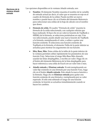 Opciones de la
                 Las opciones disponibles en la ventana Añadir entrada, son:
ventana Añadir       •   Nombre. El elemento Nombre muestra el nombre de la variable
entrada
                         de entrada actual (es decir, el valor que se muestra en rojo en el
                         cuadro de fórmula de la celda). Puede escribir un nuevo
                         nombre o puede hacer clic en el botón del elemento Referencia
                         para seleccionar una celdas de la hoja de cálculo con el nombre
                         que desea.
                     •   Fórmula de celda. El cuadro “Fórmula de celda” muestra la
                         fórmula de la celda seleccionada, con cualquier edición que
                         haya realizado. Si hace clic en un valor (o función de TopRank o
                         @RISK) de la fórmula, se selecciona poniéndose en rojo. Una
                         vez seleccionado, puede añadir una nueva función de TopRank
                         a la fórmula, reemplazando el valor, o editar o quitar una
                         función existente. Si selecciona una función existente de
                         TopRank en la fórmula, el elemento Tabla de la parte inferior se
                         actualiza para mostrar los argumentos de esa función.
                     •   Mín, Base, Máx. Estas celdas de la tabla de la parte inferior de
                         la ventana permiten editar rápidamente los parámetros de una
                         función Vary. Seleccione el rango Mín-Base-Máx deseado
                         usando las listas desplegables, o escriba un valor. Haga clic en
                         el botón del elemento Referencia de la lista desplegable para
                         hacer referencia a una celda de Excel con un valor mín o máx.
                     •   Añadir entrada y Eliminar entrada. Si está reemplazando un
                         valor fijo existente en una fórmula por una función Vary, haga
                         clic en el botón Añadir entrada. Esto añade la nueva función a
                         la fórmula. Haga clic en Eliminar entrada para quitar una
                         función existente de una fórmula y reemplazarla por su valor
                         esperado. Si sólo está editando el rango de una función
                         existente, la función se actualiza inmediatamente cuando se
                         hacen los cambios.




82                                                                           El menú Modelo
 
