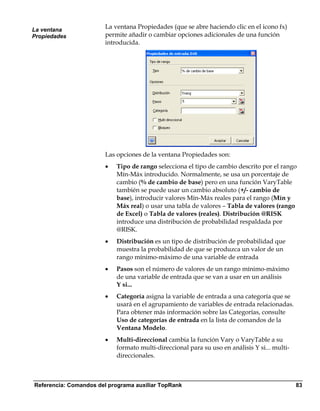 La ventana
                       La ventana Propiedades (que se abre haciendo clic en el icono fx)
Propiedades            permite añadir o cambiar opciones adicionales de una función
                       introducida.




                       Las opciones de la ventana Propiedades son:
                       •   Tipo de rango selecciona el tipo de cambio descrito por el rango
                           Mín-Máx introducido. Normalmente, se usa un porcentaje de
                           cambio (% de cambio de base) pero en una función VaryTable
                           también se puede usar un cambio absoluto (+/- cambio de
                           base), introducir valores Mín-Máx reales para el rango (Mín y
                           Máx real) o usar una tabla de valores – Tabla de valores (rango
                           de Excel) o Tabla de valores (reales). Distribución @RISK
                           introduce una distribución de probabilidad respaldada por
                           @RISK.
                       •   Distribución es un tipo de distribución de probabilidad que
                           muestra la probabilidad de que se produzca un valor de un
                           rango mínimo-máximo de una variable de entrada
                       •   Pasos son el número de valores de un rango mínimo-máximo
                           de una variable de entrada que se van a usar en un análisis
                           Y si...
                       •   Categoría asigna la variable de entrada a una categoría que se
                           usará en el agrupamiento de variables de entrada relacionadas.
                           Para obtener más información sobre las Categorías, consulte
                           Uso de categorías de entrada en la lista de comandos de la
                           Ventana Modelo.
                       •   Multi-direccional cambia la función Vary o VaryTable a su
                           formato multi-direccional para su uso en análisis Y si... multi-
                           direccionales.



Referencia: Comandos del programa auxiliar TopRank                                            83
 