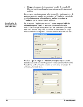 •   Bloqueo bloquea o desbloquea una variable de entrada. El
                        bloqueo impide que la variable de entrada cambie durante el
                        análisis.
                    Para obtener más información sobre las posibles configuraciones de
                    estos argumentos para las funciones Vary y VaryTable, consulte la
                    sección Información adicional sobre las funciones Vary y
                    VaryTable que se encuentra más adelante.
Introducción de     En la ventana Propiedades, cuando Tipo de rango es Tabla de
tablas de valores   valores (rango de Excel), el botón del elemento Referencia
con VaryTable
                    selecciona un rango de celdas de Excel con los valores que desee
                    usar en la función VaryTable. Cada uno de los valores del rango
                    seleccionado se usará para la variable de entrada del análisis Y si...




                    Cuando Tipo de rango es Tabla de valores (reales), los valores
                    introducidos en la cuadrícula que se muestra se usan en la función
                    VaryTable. Cada uno de los valores se usará para la variable de
                    entrada del análisis Y si...




84                                                                           El menú Modelo
 