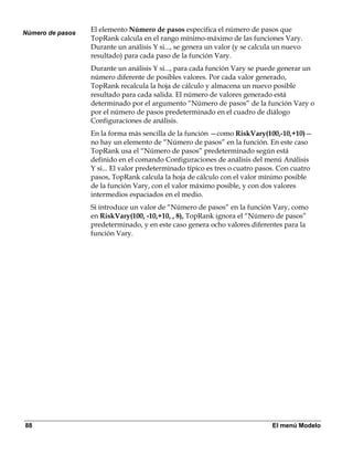 Número de pasos
                  El elemento Número de pasos especifica el número de pasos que
                  TopRank calcula en el rango mínimo-máximo de las funciones Vary.
                  Durante un análisis Y si..., se genera un valor (y se calcula un nuevo
                  resultado) para cada paso de la función Vary.
                  Durante un análisis Y si..., para cada función Vary se puede generar un
                  número diferente de posibles valores. Por cada valor generado,
                  TopRank recalcula la hoja de cálculo y almacena un nuevo posible
                  resultado para cada salida. El número de valores generado está
                  determinado por el argumento “Número de pasos” de la función Vary o
                  por el número de pasos predeterminado en el cuadro de diálogo
                  Configuraciones de análisis.
                  En la forma más sencilla de la función —como RiskVary(100,-10,+10)—
                  no hay un elemento de “Número de pasos” en la función. En este caso
                  TopRank usa el “Número de pasos” predeterminado según está
                  definido en el comando Configuraciones de análisis del menú Análisis
                  Y si... El valor predeterminado típico es tres o cuatro pasos. Con cuatro
                  pasos, TopRank calcula la hoja de cálculo con el valor mínimo posible
                  de la función Vary, con el valor máximo posible, y con dos valores
                  intermedios espaciados en el medio.
                  Si introduce un valor de “Número de pasos” en la función Vary, como
                  en RiskVary(100, -10,+10, , 8), TopRank ignora el “Número de pasos”
                  predeterminado, y en este caso genera ocho valores diferentes para la
                  función Vary.




88                                                                            El menú Modelo
 