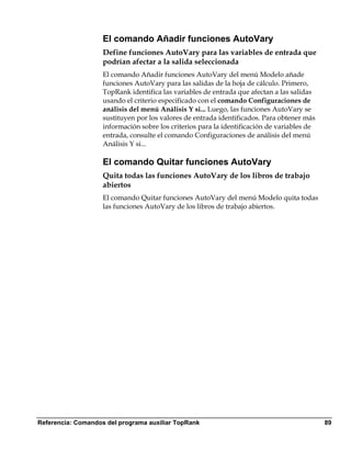El comando Añadir funciones AutoVary
                    Define funciones AutoVary para las variables de entrada que
                    podrían afectar a la salida seleccionada
                    El comando Añadir funciones AutoVary del menú Modelo añade
                    funciones AutoVary para las salidas de la hoja de cálculo. Primero,
                    TopRank identifica las variables de entrada que afectan a las salidas
                    usando el criterio especificado con el comando Configuraciones de
                    análisis del menú Análisis Y si... Luego, las funciones AutoVary se
                    sustituyen por los valores de entrada identificados. Para obtener más
                    información sobre los criterios para la identificación de variables de
                    entrada, consulte el comando Configuraciones de análisis del menú
                    Análisis Y si...

                    El comando Quitar funciones AutoVary
                    Quita todas las funciones AutoVary de los libros de trabajo
                    abiertos
                    El comando Quitar funciones AutoVary del menú Modelo quita todas
                    las funciones AutoVary de los libros de trabajo abiertos.




Referencia: Comandos del programa auxiliar TopRank                                           89
 