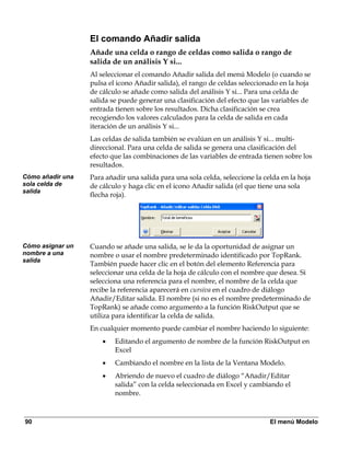 El comando Añadir salida
                  Añade una celda o rango de celdas como salida o rango de
                  salida de un análisis Y si...
                  Al seleccionar el comando Añadir salida del menú Modelo (o cuando se
                  pulsa el icono Añadir salida), el rango de celdas seleccionado en la hoja
                  de cálculo se añade como salida del análisis Y si... Para una celda de
                  salida se puede generar una clasificación del efecto que las variables de
                  entrada tienen sobre los resultados. Dicha clasificación se crea
                  recogiendo los valores calculados para la celda de salida en cada
                  iteración de un análisis Y si...
                  Las celdas de salida también se evalúan en un análisis Y si... multi-
                  direccional. Para una celda de salida se genera una clasificación del
                  efecto que las combinaciones de las variables de entrada tienen sobre los
                  resultados.
Cómo añadir una   Para añadir una salida para una sola celda, seleccione la celda en la hoja
sola celda de     de cálculo y haga clic en el icono Añadir salida (el que tiene una sola
salida
                  flecha roja).




Cómo asignar un   Cuando se añade una salida, se le da la oportunidad de asignar un
nombre a una      nombre o usar el nombre predeterminado identificado por TopRank.
salida
                  También puede hacer clic en el botón del elemento Referencia para
                  seleccionar una celda de la hoja de cálculo con el nombre que desea. Si
                  selecciona una referencia para el nombre, el nombre de la celda que
                  recibe la referencia aparecerá en cursiva en el cuadro de diálogo
                  Añadir/Editar salida. El nombre (si no es el nombre predeterminado de
                  TopRank) se añade como argumento a la función RiskOutput que se
                  utiliza para identificar la celda de salida.
                  En cualquier momento puede cambiar el nombre haciendo lo siguiente:
                      •   Editando el argumento de nombre de la función RiskOutput en
                          Excel
                      •   Cambiando el nombre en la lista de la Ventana Modelo.
                      •   Abriendo de nuevo el cuadro de diálogo “Añadir/Editar
                          salida” con la celda seleccionada en Excel y cambiando el
                          nombre.



90                                                                            El menú Modelo
 